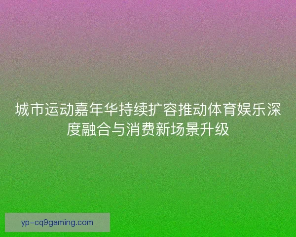 城市运动嘉年华持续扩容推动体育娱乐深度融合与消费新场景升级