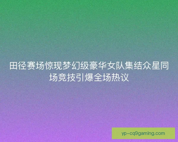 田径赛场惊现梦幻级豪华女队集结众星同场竞技引爆全场热议