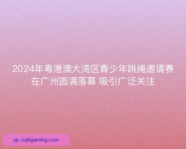 2024年粤港澳大湾区青少年跳绳邀请赛在广州圆满落幕 吸引广泛关注