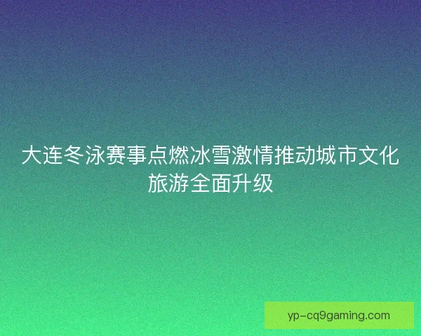 大连冬泳赛事点燃冰雪激情推动城市文化旅游全面升级