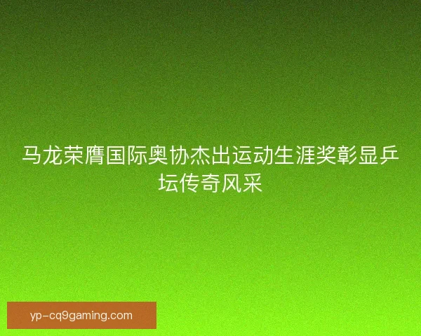 马龙荣膺国际奥协杰出运动生涯奖彰显乒坛传奇风采