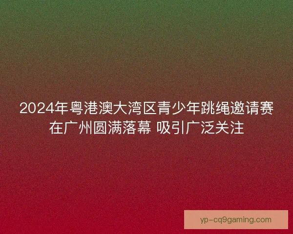 2024年粤港澳大湾区青少年跳绳邀请赛在广州圆满落幕 吸引广泛关注