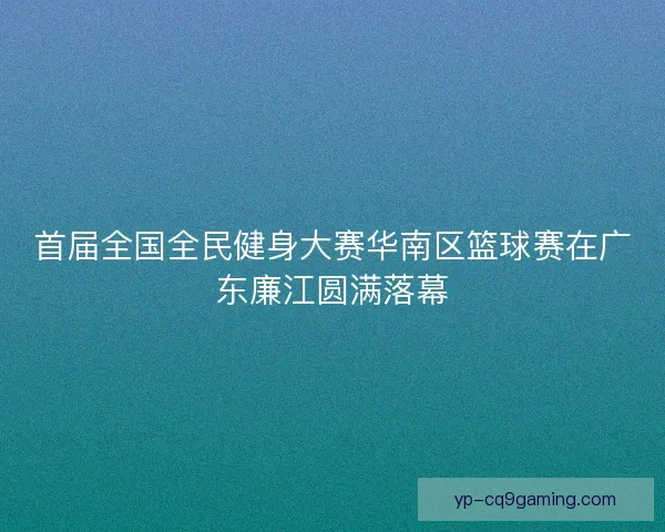 首届全国全民健身大赛华南区篮球赛在广东廉江圆满落幕 首届全国全民健身大赛华南区篮球赛在广东廉江圆满落幕