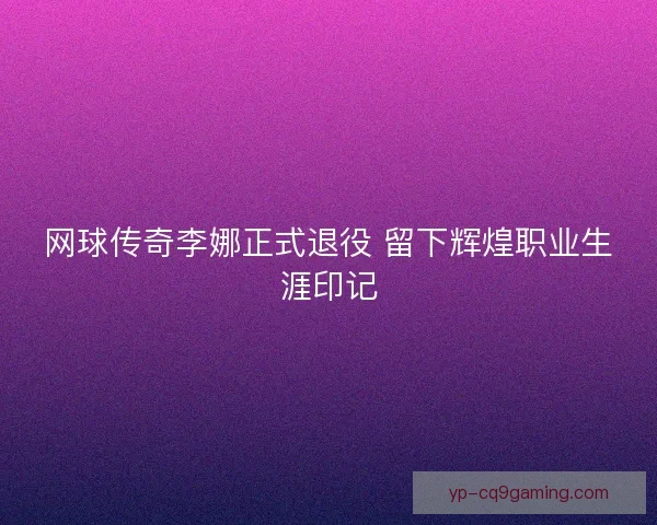 网球传奇李娜正式退役 留下辉煌职业生涯印记 网球传奇李娜正式退役 留下辉煌职业生涯印记