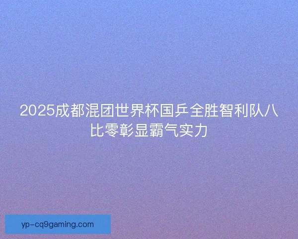 2025成都混团世界杯国乒全胜智利队八比零彰显霸气实力
