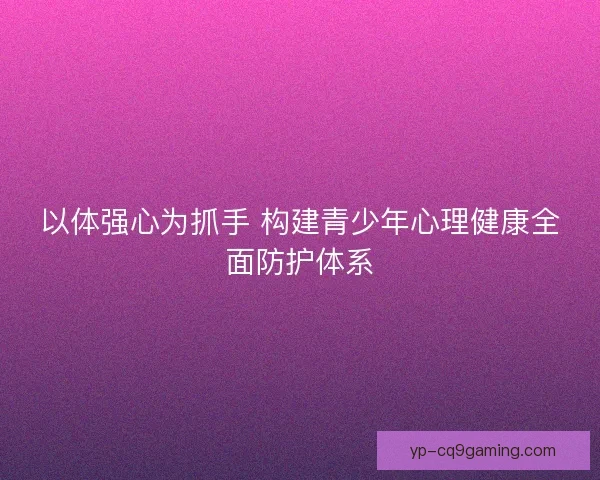 以体强心为抓手 构建青少年心理健康全面防护体系