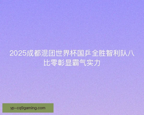 2025成都混团世界杯国乒全胜智利队八比零彰显霸气实力